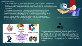 Las tic en el ámbito educativo
 Resulta evidente que las TIC tienen un protagonismo en nuestra sociedad. La educación debe
ajustarse y dar respuestas a las necesidades de cambio de la sociedad. La formación en los
contextos formales no puede desligarse del uso de las TICs, que cada vez son más asequibles para
el alumnado.
Esta foto de Autor desconocido está bajo licencia CC BY-NC
En la actualidad, muchos maestros y maestras solicitan y quieren contar con recursos
informáticos y con Internet para su docencia, dando respuesta a los retos que les
plantean estos nuevos canales de información. Sin embargo, la incorporación de las TIC
a la enseñanza no sólo supone la dotación de ordenadores e infraestructuras de acceso
a Internet, sino que su objetivo fundamental es: integrar las TIC en los procesos de
enseñanza-aprendizaje, en la gestión de los centros y en las relaciones de participación
de la comunidad educativa, para mejorar la calidad de la enseñanza.
El profesorado manifiesta que el uso de las TIC tiene
beneficios muy positivos para la comunidad escolar, su
alta implicación con las TIC ha mejorado su satisfacción
personal, el rendimiento en su trabajo y la relación con el
alumnado, debido a la amplia gama de posibilidades que
ofrecen.
 