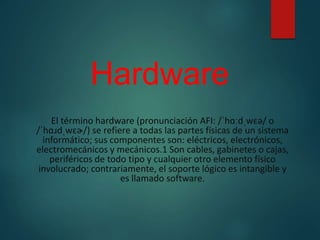 Hardware
El término hardware (pronunciación AFI: /ˈhɑːdˌwɛə/ o
/ˈhɑɹdˌwɛɚ/) se refiere a todas las partes físicas de un sistema
informático; sus componentes son: eléctricos, electrónicos,
electromecánicos y mecánicos.1 Son cables, gabinetes o cajas,
periféricos de todo tipo y cualquier otro elemento físico
involucrado; contrariamente, el soporte lógico es intangible y
es llamado software.
 