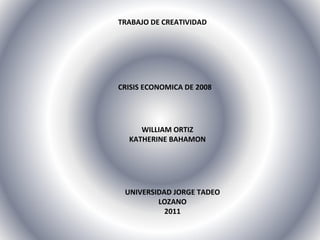 TRABAJO DE CREATIVIDAD CRISIS ECONOMICA DE 2008 WILLIAM ORTIZ KATHERINE BAHAMON UNIVERSIDAD JORGE TADEO LOZANO 2011 