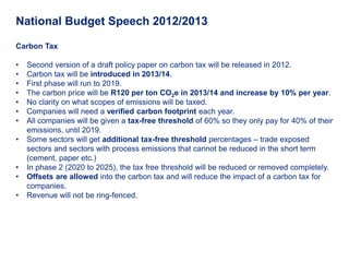 National Budget Speech 2012/2013

Carbon Tax

•   Second version of a draft policy paper on carbon tax will be released in 2012.
•   Carbon tax will be introduced in 2013/14.
•   First phase will run to 2019.
•   The carbon price will be R120 per ton CO2e in 2013/14 and increase by 10% per year.
•   No clarity on what scopes of emissions will be taxed.
•   Companies will need a verified carbon footprint each year.
•   All companies will be given a tax-free threshold of 60% so they only pay for 40% of their
    emissions, until 2019.
•   Some sectors will get additional tax-free threshold percentages – trade exposed
    sectors and sectors with process emissions that cannot be reduced in the short term
    (cement, paper etc.)
•   In phase 2 (2020 to 2025), the tax free threshold will be reduced or removed completely.
•   Offsets are allowed into the carbon tax and will reduce the impact of a carbon tax for
    companies.
•   Revenue will not be ring-fenced.
 
