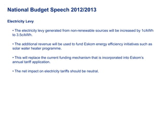 National Budget Speech 2012/2013

Electricity Levy

   • The electricity levy generated from non-renewable sources will be increased by 1c/kWh
   to 3.5c/kWh.

   • The additional revenue will be used to fund Eskom energy efficiency initiatives such as
   solar water heater programme.

   • This will replace the current funding mechanism that is incorporated into Eskom’s
   annual tariff application.

   • The net impact on electricity tariffs should be neutral.
 