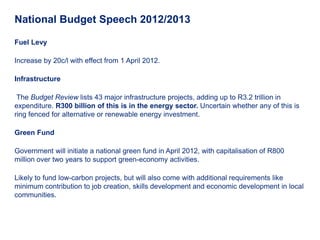 National Budget Speech 2012/2013

Fuel Levy

Increase by 20c/l with effect from 1 April 2012.

Infrastructure

 The Budget Review lists 43 major infrastructure projects, adding up to R3.2 trillion in
expenditure. R300 billion of this is in the energy sector. Uncertain whether any of this is
ring fenced for alternative or renewable energy investment.

Green Fund

Government will initiate a national green fund in April 2012, with capitalisation of R800
million over two years to support green-economy activities.

Likely to fund low-carbon projects, but will also come with additional requirements like
minimum contribution to job creation, skills development and economic development in local
communities.
 