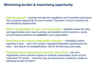 Minimising burden & maximising opportunity


• Educate yourself – existing and pipe-line regulations and incentives could pose
  risk or present opportunity for your business. Education is key to avoiding risk
  and identifying opportunities.

• Define „sustainability‟ for your own organisation – establish where the risks
  and opportunities are in your business and establish which economic, social,
  environmental indicators are material to your organisation.

• Start measuring material sustainability indicators – mandatory carbon
  reporting is here… and it isn’t simple. Integrated Reporting requirements are
  here… and they’re not straightforward. Get on the learning curve early.

• Understand your organisations role in the value chain – can your
  organisation have a positive impact on material sustainability issues of your
  customers? Or worse… could the way you service your customers create an
  additional burden for them?
 
