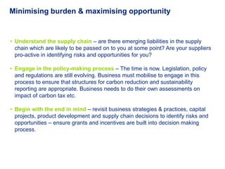 Minimising burden & maximising opportunity


• Understand the supply chain – are there emerging liabilities in the supply
  chain which are likely to be passed on to you at some point? Are your suppliers
  pro-active in identifying risks and opportunities for you?

• Engage in the policy-making process – The time is now. Legislation, policy
  and regulations are still evolving. Business must mobilise to engage in this
  process to ensure that structures for carbon reduction and sustainability
  reporting are appropriate. Business needs to do their own assessments on
  impact of carbon tax etc.

• Begin with the end in mind – revisit business strategies & practices, capital
  projects, product development and supply chain decisions to identify risks and
  opportunities – ensure grants and incentives are built into decision making
  process.
 