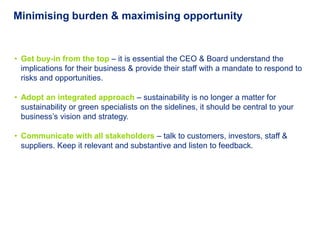 Minimising burden & maximising opportunity


• Get buy-in from the top – it is essential the CEO & Board understand the
  implications for their business & provide their staff with a mandate to respond to
  risks and opportunities.

• Adopt an integrated approach – sustainability is no longer a matter for
  sustainability or green specialists on the sidelines, it should be central to your
  business’s vision and strategy.

• Communicate with all stakeholders – talk to customers, investors, staff &
  suppliers. Keep it relevant and substantive and listen to feedback.
 