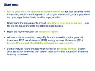 Start now

• Get to grips with the implications of the carbon tax for your business in the
  immediate, medium and long term. Look at your value chain, your supply chain
  and your organisation's role in wider supply chains.

• Understand the requirements around mandatory reporting on carbon – look
  for the risk areas and distil the potential opportunities.

• Begin the journey towards an integrated report.

• All new projects should aim to qualify for carbon credits, capital grants &
  incentives, R&D tax allowances (11D), energy savings allowances (12L).
  Include this as part of initial due diligence on investments.

• Start identifying future projects which will result in energy savings. Energy
  price escalation combined with carbon taxes can create 'shut down' situations
  for many businesses
 