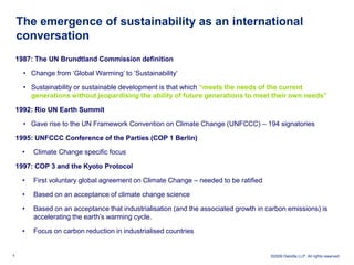 The emergence of sustainability as an international
    conversation
    1987: The UN Brundtland Commission definition

      • Change from ‘Global Warming’ to ‘Sustainability’

      • Sustainability or sustainable development is that which “meets the needs of the current
        generations without jeopardising the ability of future generations to meet their own needs”

    1992: Rio UN Earth Summit

      • Gave rise to the UN Framework Convention on Climate Change (UNFCCC) – 194 signatories

    1995: UNFCCC Conference of the Parties (COP 1 Berlin)

      •   Climate Change specific focus

    1997: COP 3 and the Kyoto Protocol

      •   First voluntary global agreement on Climate Change – needed to be ratified

      •   Based on an acceptance of climate change science

      •   Based on an acceptance that industrialisation (and the associated growth in carbon emissions) is
          accelerating the earth’s warming cycle.

      •   Focus on carbon reduction in industrialised countries


5                                                                                      ©2009 Deloitte LLP. All rights reserved.
 