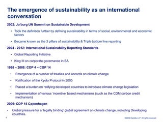 The emergence of sustainability as an international
    conversation
    2002: Jo‟burg UN Summit on Sustainable Development

        • Took the definition further by defining sustainability in terms of social, environmental and economic
          factors

        • Became known as the 3 pillars of sustainability & Triple bottom line reporting

    2004 - 2012: International Sustainability Reporting Standards

        • Global Reporting Initiative

        • King III on corporate governance in SA

    1998 – 2008: COP 4 – COP 14

        •     Emergence of a number of treaties and accords on climate change

        •     Ratification of the Kyoto Protocol in 2005

        •     Placed a burden on ratifying developed countries to introduce climate change legislation

        •     Implementation of various ‘incentive’ based mechanisms (such as the CDM carbon credit
              mechanism)

    2009: COP 15 Copenhagen

    •       Global pressure for a ‘legally binding’ global agreement on climate change, including Developing
            countries.
6                                                                                           ©2009 Deloitte LLP. All rights reserved.
 