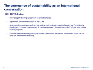 The emergence of sustainability as an international
    conversation
    2011: COP 17, Durban

     •   Still no legally binding agreement on climate change

     •   Agreement on the continuation of the CDM

     •   A degree of commitment on financing for low carbon development in Developing Countries by
         Developed Countries (commitment to create the Green Climate Fund of $100bn per year for low
         carbon projects).

     •   Establishment of new negotiating groupings by common issues and implications. SA is part of
         BRICSA and the African Group.




7                                                                                   ©2009 Deloitte LLP. All rights reserved.
 