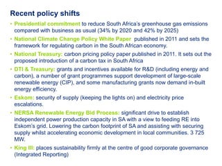 Recent policy shifts
• Presidential commitment to reduce South Africa’s greenhouse gas emissions
  compared with business as usual (34% by 2020 and 42% by 2025)
• National Climate Change Policy White Paper published in 2011 and sets the
  framework for regulating carbon in the South African economy.
• National Treasury: carbon pricing policy paper published in 2011. It sets out the
  proposed introduction of a carbon tax in South Africa
• DTI & Treasury: grants and incentives available for R&D (including energy and
  carbon), a number of grant programmes support development of large-scale
  renewable energy (CIP), and some manufacturing grants now demand in-built
  energy efficiency.
• Eskom: security of supply (keeping the lights on) and electricity price
  escalations.
• NERSA Renewable Energy Bid Process: significant drive to establish
  independent power production capacity in SA with a view to feeding RE into
  Eskom’s grid. Lowering the carbon footprint of SA and assisting with securing
  supply whilst accelerating economic development in local communities. 3 725
  MW.
• King III: places sustainability firmly at the centre of good corporate governance
  (Integrated Reporting)
 