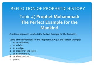 REFLECTION OF PROPHETIC HISTORY
Topic 4) Prophet Muhammad:
The Perfect Example for the
Mankind
A rational approach to who is the Perfect Example for the humanity.
Some of the dimensions of the Prophet (s.a.w.) as the Perfect Example:
1. As an individual,
2. as a da’ie,
3. as a Judge,
4. as a leader of the state,
5. as a commander,
6. as a husband and
7. parent
 
