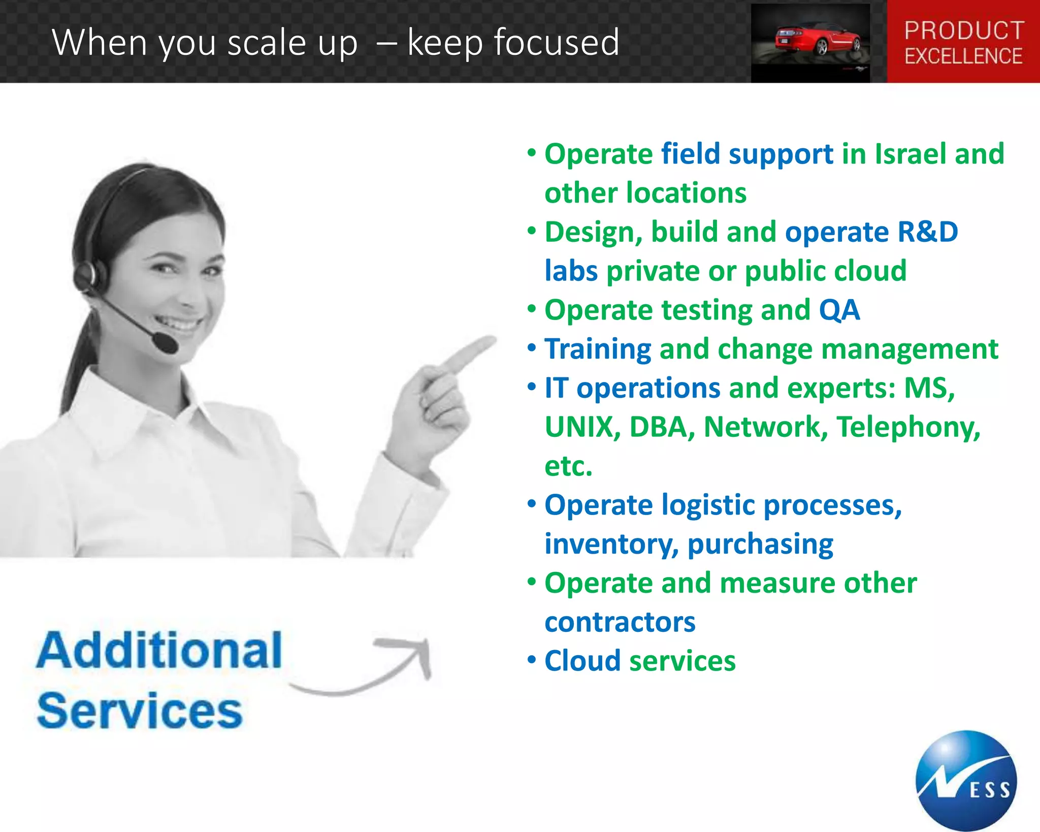 When you scale up – keep focused 
• Operate field support in Israel and 
other locations 
• Design, build and operate R&D 
labs private or public cloud 
• Operate testing and QA 
• Training and change management 
• IT operations and experts: MS, 
UNIX, DBA, Network, Telephony, 
etc. 
• Operate logistic processes, 
inventory, purchasing 
• Operate and measure other 
contractors 
• Cloud services 
 