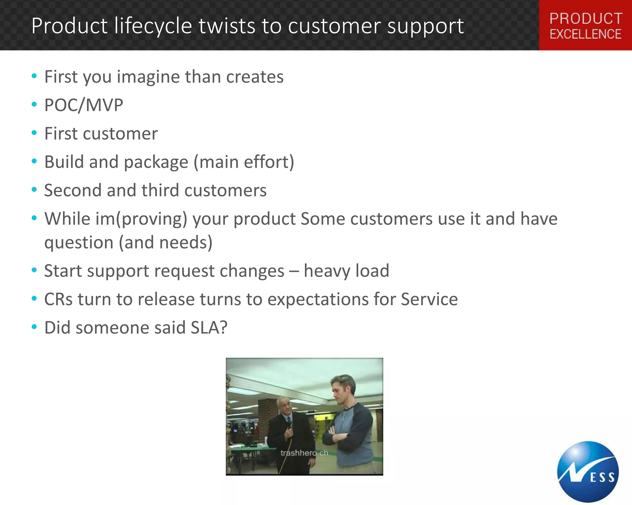 Product lifecycle twists to customer support 
• First you imagine than creates 
• POC/MVP 
• First customer 
• Build and package (main effort) 
• Second and third customers 
• While im(proving) your product Some customers use it and have 
question (and needs) 
• Start support request changes – heavy load 
• CRs turn to release turns to expectations for Service 
• Did someone said SLA? 
 