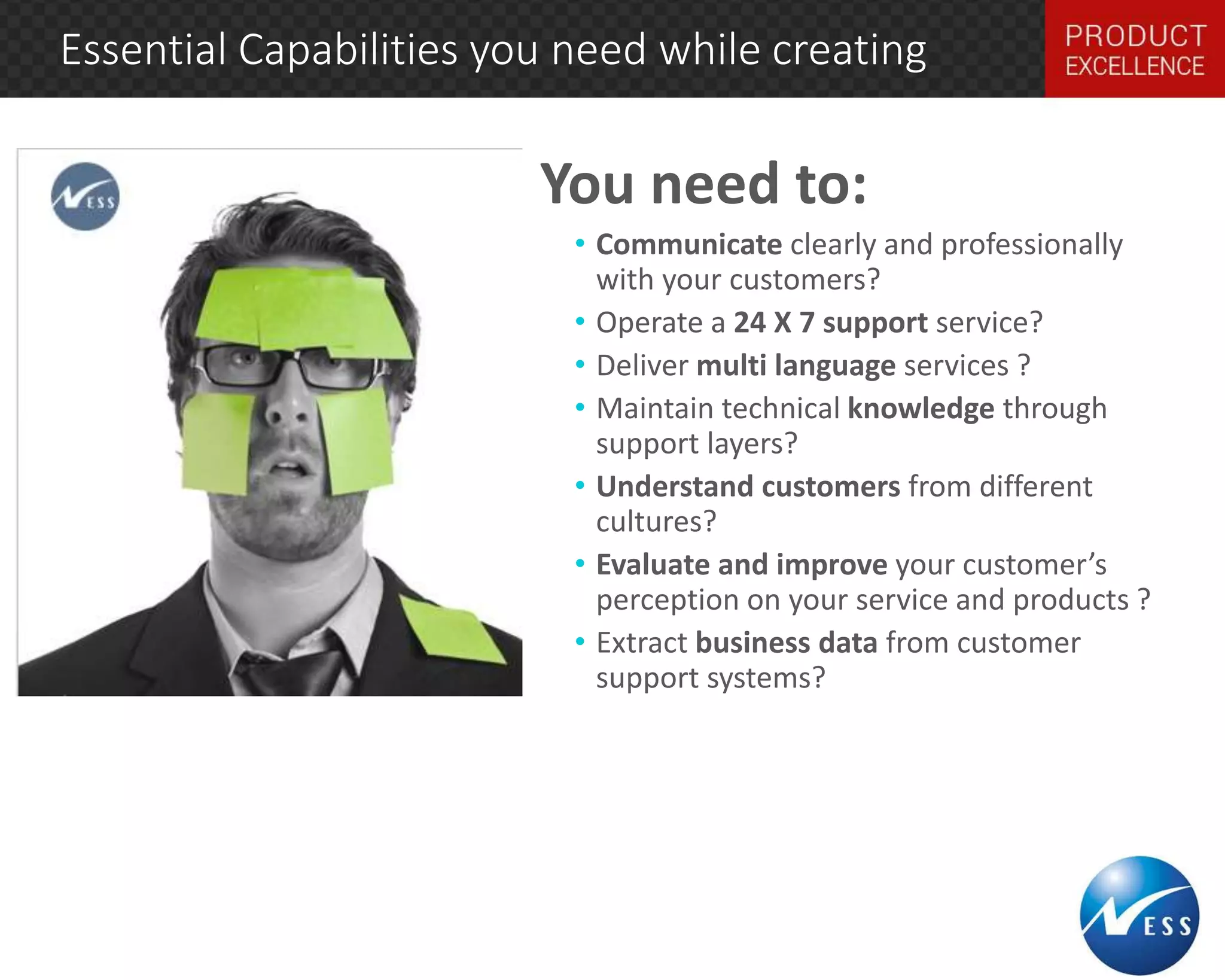 Essential Capabilities you need while creating 
You need to: 
• Communicate clearly and professionally 
with your customers? 
• Operate a 24 X 7 support service? 
• Deliver multi language services ? 
• Maintain technical knowledge through 
support layers? 
• Understand customers from different 
cultures? 
• Evaluate and improve your customer’s 
perception on your service and products ? 
• Extract business data from customer 
support systems? 
layers? 
 