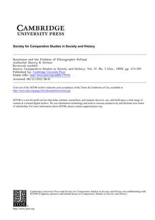 Society for Comparative Studies in Society and History



Resistance and the Problem of Ethnographic Refusal
Author(s): Sherry B. Ortner
Reviewed work(s):
Source: Comparative Studies in Society and History, Vol. 37, No. 1 (Jan., 1995), pp. 173-193
Published by: Cambridge University Press
Stable URL: http://www.jstor.org/stable/179382 .
Accessed: 06/11/2012 06:47

Your use of the JSTOR archive indicates your acceptance of the Terms & Conditions of Use, available at .
http://www.jstor.org/page/info/about/policies/terms.jsp

.
JSTOR is a not-for-profit service that helps scholars, researchers, and students discover, use, and build upon a wide range of
content in a trusted digital archive. We use information technology and tools to increase productivity and facilitate new forms
of scholarship. For more information about JSTOR, please contact support@jstor.org.

.




                Cambridge University Press and Society for Comparative Studies in Society and History are collaborating with
                JSTOR to digitize, preserve and extend access to Comparative Studies in Society and History.




http://www.jstor.org
 