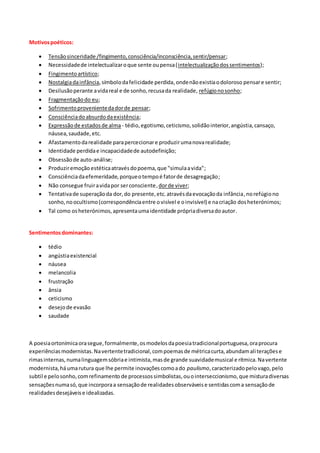 Motivospoéticos:
 Tensãosinceridade /fingimento,consciência/inconsciência,sentir/pensar;
 Necessidadede intelectualizaroque sente oupensa(intelectualizaçãodossentimentos);
 Fingimentoartístico;
 Nostalgiadainfância,símbolodafelicidade perdida,ondenãoexistiaodoloroso pensare sentir;
 Desilusãoperante avidareal e de sonho,recusada realidade, refúgionosonho;
 Fragmentaçãodo eu;
 Sofrimentoprovenientedadorde pensar;
 Consciênciadoabsurdodaexistência;
 Expressãode estadosde alma - tédio,egotismo,ceticismo,solidãointerior,angústia,cansaço,
náusea,saudade,etc.
 Afastamentodarealidade parapercecionare produzirumanovarealidade;
 Identidade perdidae incapacidadede autodefinição;
 Obsessãode auto-análise;
 Produziremoção estéticaatravésdopoema,que "simulaavida";
 Consciênciadaefemeridade,porqueotempoé fatorde desagregação;
 Não consegue fruiravidapor serconsciente,dorde viver;
 Tentativade superaçãoda dor,do presente,etc.atravésdaevocaçãoda infância,norefúgiono
sonho,noocultismo(correspondênciaentre ovisível e oinvisível) e nacriação dosheterónimos;
 Tal como osheterónimos,apresentaumaidentidade própriadiversadoautor.
Sentimentosdominantes:
 tédio
 angústiaexistencial
 náusea
 melancolia
 frustração
 ânsia
 ceticismo
 desejode evasão
 saudade
A poesiaortonímicaorasegue,formalmente,osmodelosdapoesiatradicionalportuguesa,oraprocura
experiênciasmodernistas.Navertentetradicional,compoemasde métricacurta,abundamaliteraçõese
rimasinternas,numalinguagemsóbriae intimista,masde grande suavidademusical e rítmica.Navertente
modernista,háumarutura que lhe permite inovaçõescomoado paulismo,caracterizadopelovago,pelo
subtil e pelosonho,comrefinamento de processossimbolistas,ouointerseccionismo,que misturadiversas
sensaçõesnumasó,que incorporaa sensaçãode realidadesobserváveise sentidascoma sensaçãode
realidadesdesejáveise idealizadas.
 