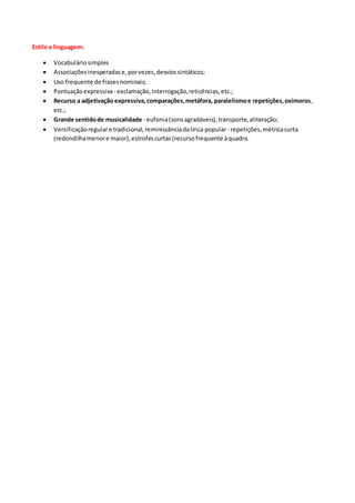 Estilo e linguagem:
 Vocabuláriosimples
 Associaçõesinesperadase,porvezes,desviossintáticos;
 Uso frequente de frasesnominais;
 Pontuaçãoexpressiva- exclamação,interrogação,reticências,etc.;
 Recurso a adjetivação expressiva,comparações,metáfora, paralelismoe repetições,oxímoros,
etc.;
 Grande sentidode musicalidade - eufonia(sonsagradáveis),transporte,aliteração;
 Versificaçãoregulare tradicional,reminiscênciadalírica popular - repetições,métricacurta
(redondilhamenore maior),estrofescurtas(recursofrequente àquadra.
 