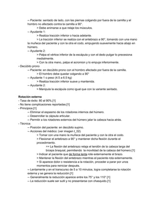­­ Paciente: sentado de lado, con las piernas colgando por fuera de la camilla y el 
hombro no afectado contra la camilla a 90°. 
> Debe animarse a que relaje los músculos. 
­­ Ayudante 1: 
> Realiza tracción inferior o hacia adelante. 
> La tracción inferior se realiza con el antebrazo a 90°, tomando con una mano 
la muñeca del paciente y con la otra el codo, empujando suavemente hacia abajo en 
húmero. 
­­ Ayudante 2: 
> Palpa el vértice inferior de la escápula y con el dedo pulgar lo precesiona 
medialmente. 
> Con la otra mano, palpa el acromion y lo empuja inferiormente. 
­ Decúbito prono 
­­ Paciente: en decúbito prono con el hombro afectado por fuera de la camilla. 
> El hombro debe quedar colgando a 90° 
­­ Ayudante 1 o peso (4.5 a 6.5 kg) 
> Realiza tracción inferior suave y mantenida. 
­­ Ayudante 2: 
> Manipula la escápula como igual que con la variante sentado. 
 
Rotación externa 
­ Tasa de éxito: 80 al 90%.[1] 
­ No tiene complicaciones reportadas.[1] 
­ Principios:[1] 
­­ Eliminar el espasmo de los rotadores internos del húmero. 
­­ Desenrollar la cápsula articular. 
­­ Permitir a los rotadores externos del húmero jalar la cabeza hacia atrás. 
­ Técnica: 
­­ Posición del paciente: en decúbito supino. 
­­ Acciones del médico: (ver imagen t_02) 
> Tomar con una mano la muñeca del paciente y con la otra el codo. 
> Flexionar el antebrazo a 90° y mantener dicha flexión durante el 
procedimiento. 
>> La flexión del antebrazo relaja el tendón de la cabeza larga del 
bíceps braquial, permitiendo  la movilidad de la cabeza del húmero.[1] 
> Indicar al paciente que ​de forma lenta​ rote externamente el brazo. 
> Mantener la flexión del antebrazo mientras el paciente rota externamente. 
> Si aparece dolor o resistencia a la rotación, proceder a parar por unos 
momentos para reiniciar después. 
­­ Lentamente y en el transcurso de 5 a 10 minutos, logra completarse la rotación 
externa y se genera la reducción.[1] 
­­ Generalmente la reducción aparece entre los 75° y los 110°.[1] 
­­ La reducción suele ser sutil y no presentarse con chasquido.[1] 
 