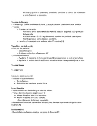 > Con el pulgar de la otra mano, proceder a presionar la cabeza del húmero en 
la axila, logrando la reducción. 
 
 
Técnica de Stimson 
­ Si no se logra con las anteriores técnicas, puede procederse con la técnica de Stimson. 
­ Técnica: 
­­ Posición del paciente:  
> Decúbito prono con el brazo del hombro afectado colgando a 90° por fuera 
de la camilla. 
> Se atan entre 4.5 a 6.5 kg al miembro superior del paciente y se el peso 
flotante para que ejerza tracción constante. 
­­ La reducción generalmente se logra a los 30 minutos.[1 ] 
 
Tracción y contratracción 
­ Posicion del paciente: 
­­ Decúbito supino. 
­­ Antebrazo extendido o flexionado 90° 
­ Acciones del médico 
­­ Ayudante 1: tracciona de forma continua el brazo agarrando el codo o la muñeca. 
­­ Ayudante 2: realiza contratracción con una sábana que pasa por debajo de la axila. 
 
Técnica Spaso 
 
Técnica Fares 
 
Cuidados post-reducción
­ Se basa en dos elementos: 
● Inmovilización 
● Rehabilitación mediante terapia física. 
 
Inmovilización 
­ Se recomienda en abducción y en rotación interna. 
­ Tiempo de inmovilización según edad:[1] 
❖ Menor de treinta años: tres semanas. 
❖ Mayor de treinta años: una semana. 
­ Por más riesgo de hombro congelado. 
­ Debe ser inmovilización permanente excepto para bañarse o para realizar ejercicios de 
Codman.[1] 
 
Rehabilitación 
­ Durante la inmovilización, realizar ejercicios de Codman.[1] 
 