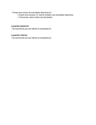 ­ Tiempo para reinicio de actividades deportivas:[1] 
­­ A partir de la semana 12: retorno limitado a las actividades deportivas. 
­­ 16 semanas: retorno total a las actividades. 
 
 
Luxación posterior
­ Se recomienda que sea referido al ortopedista.[1] 
 
Luxación inferior
­ Se recomienda que sea referido al ortopedista.[1] 
 
 