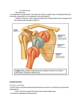 > La más común. 
­­ Sub­clavicular 
­ La localización sub­glenoidea o sub­clavicular indica un grado mayor de desplazamiento de 
la luxación comparado con la localización sub­coracoidea.[1] 
­­ Implican, entonces, mayor riesgo de fractura de la tuberosidad mayor o desgarro del 
los músculos del manguito rotador.[1] 
 
 
 
 
Complicaciones
Fracturas asociadas
­ El 25% de las luxaciones anteriores del hombro se asocian a una fracturas clínicamente 
relevantes.[1] 
­­ En el 10% de los casos hay fractura de la tuberosidad mayor. 
­ Los factores predictores de fractura son: 
 