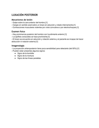 LUXACIÓN POSTERIOR
Mecanismos de lesión
­ Golpe sobre la cara anterior del hombro.[1] 
­ Cargas en sentido axial sobre un brazo en aducción y rotado internamente.[1] 
­ Contracciones musculares violentas por crisis convulsiva o por electrochoques.[1] 
Examen físico
­ Hay prominencia posterior del hombro con hundimiento anterior.[1] 
­ La apófisis coracoides se hace prominente.[1] 
­ El brazo se encuentra en aducción y rotación externa y el paciente es incapaz de hacer 
abducción ni rotación externa.[1] 
Imagenología
­ La proyección anteroposterior tiene poca sensibilidad para detectarla (del 50%).[1] 
­ Pueden estar presentes algunos signos: 
● Signo de la bombilla 
● Signo de la montura 
● Signo de las líneas paralelas 
   
 