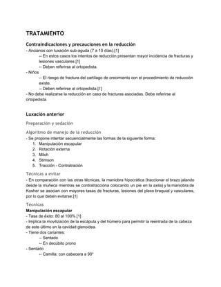 TRATAMIENTO
Contraindicaciones y precauciones en la reducción
­ Ancianos con luxación sub­aguda (7 a 10 días).[1] 
­­ En estos casos los intentos de reducción presentan mayor incidencia de fracturas y 
lesiones vasculares.[1] 
­­ Deben referirse al ortopedista. 
­ Niños 
­­ El riesgo de fractura del cartílago de crecimiento con el procedimiento de reducción 
existe. 
­­ Deben referirse al ortopedista.[1] 
­ No debe realizarse la reducción en caso de fracturas asociadas. Debe referirse al 
ortopedista. 
 
Luxación anterior
Preparación y sedación
Algoritmo de manejo de la reducción
­ Se propone intentar secuencialmente las formas de la siguiente forma: 
1. Manipulación escapular 
2. Rotación externa 
3. Milch 
4. Stimson 
5. Tracción ­ Contratración 
Técnicas a evitar
­ En comparación con las otras técnicas, la maniobra hipocrática (traccionar el brazo jalando                           
desde la muñeca mientras se contratraccióna colocando un pie en la axila) y la maniobra de                               
Kosher se asocian con mayores tasas de fracturas, lesiones del plexo braquial y vasculares,                           
por lo que deben evitarse.[1] 
Técnicas
Manipulación escapular 
­ Tasa de éxito: 80 al 100%.[1] 
­ Implica la movilización de la escápula y del húmero para permitir la reentrada de la cabeza 
de este último en la cavidad glenoidea. 
­ Tiene dos cariantes: 
­­ Sentado 
­­ En decúbito prono 
­ Sentado 
­­ Camilla: con cabecera a 90° 
 