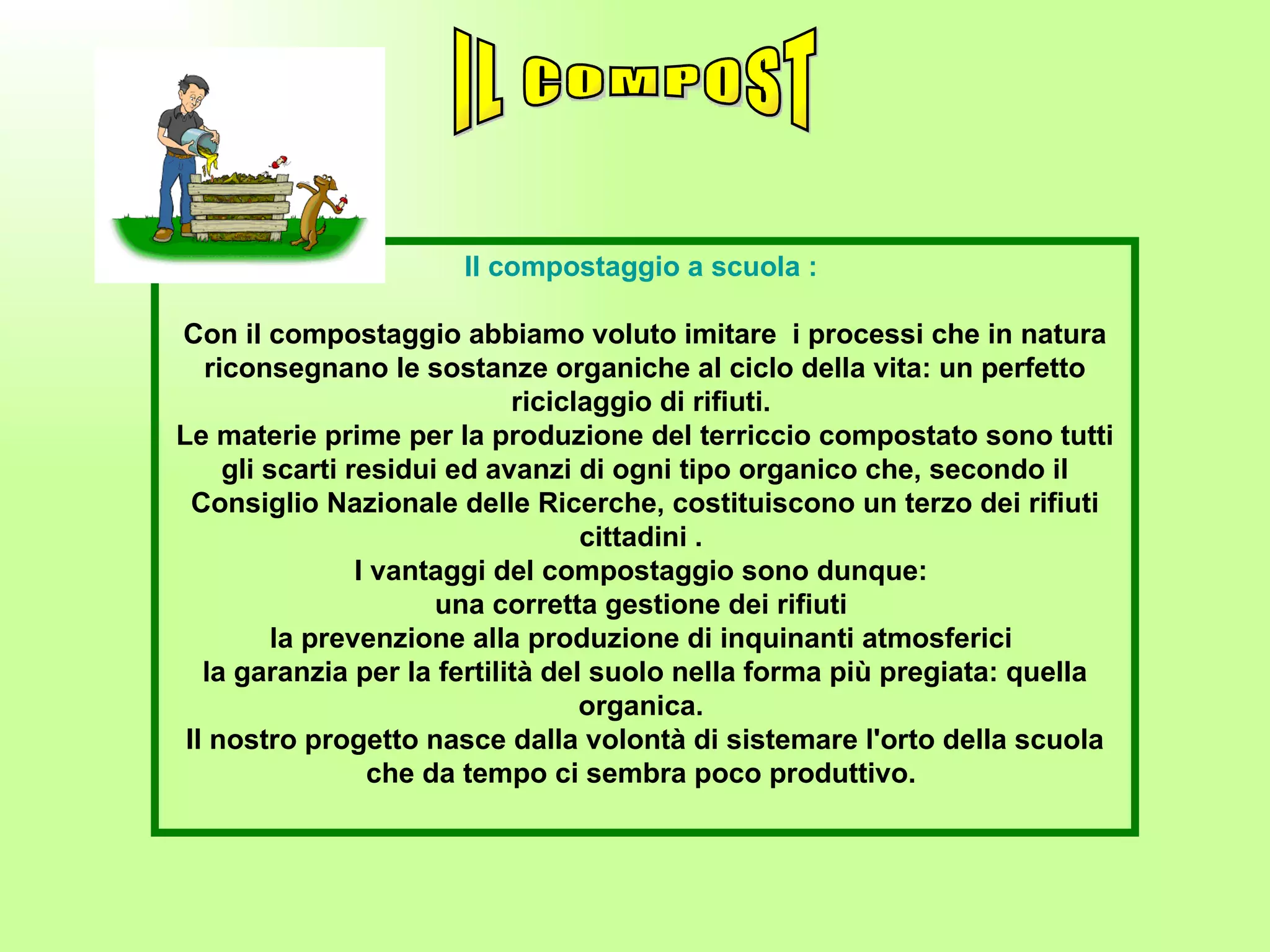 Il compostaggio a scuola :   Con il compostaggio abbiamo voluto imitare  i processi che in natura riconsegnano le sostanze organiche al ciclo della vita: un perfetto riciclaggio di rifiuti.  Le materie prime per la produzione del terriccio compostato sono tutti gli scarti residui ed avanzi di ogni tipo organico che, secondo il Consiglio Nazionale delle Ricerche, costituiscono un terzo dei rifiuti cittadini .  I vantaggi del compostaggio sono dunque:  una corretta gestione dei rifiuti  la prevenzione alla produzione di inquinanti atmosferici  la garanzia per la fertilità del suolo nella forma più pregiata: quella organica.  Il nostro progetto nasce dalla volontà di sistemare l'orto della scuola che da tempo ci sembra poco produttivo.    IL COMPOST 