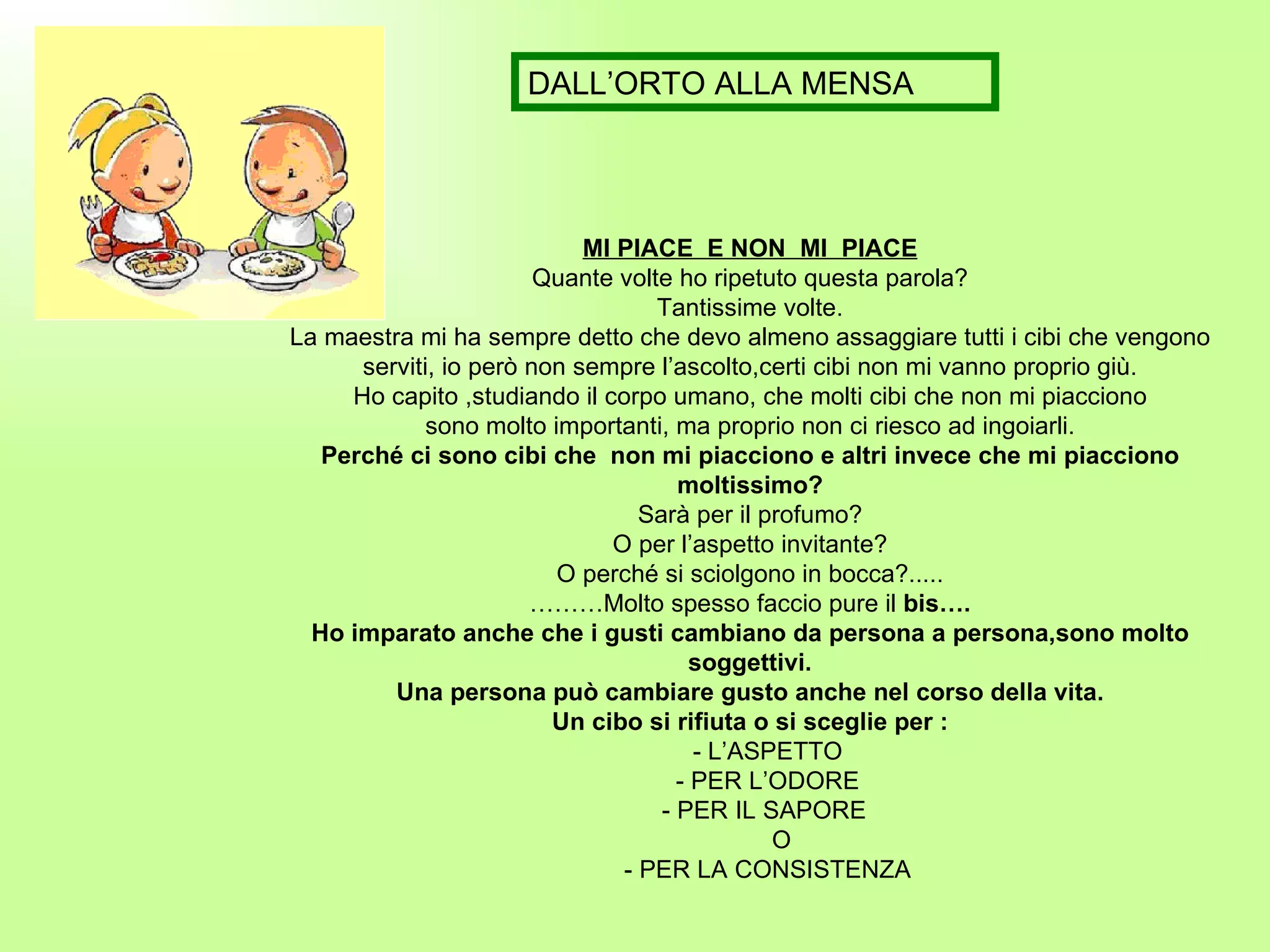MI PIACE  E NON  MI  PIACE Quante volte ho ripetuto questa parola? Tantissime volte. La maestra mi ha sempre detto che devo almeno assaggiare tutti i cibi che vengono serviti, io però non sempre l’ascolto,certi cibi non mi vanno proprio giù. Ho capito ,studiando il corpo umano, che molti cibi che non mi piacciono sono molto importanti, ma proprio non ci riesco ad ingoiarli. Perché ci sono cibi che  non mi piacciono e altri invece che mi piacciono moltissimo? Sarà per il profumo? O per l’aspetto invitante? O perché si sciolgono in bocca?..... ……… Molto spesso faccio pure il  bis…. Ho imparato anche che i gusti cambiano da persona a persona,sono molto soggettivi. Una persona può cambiare gusto anche nel corso della vita. Un cibo si rifiuta o si sceglie per : - L’ASPETTO - PER L’ODORE - PER IL SAPORE  O - PER LA CONSISTENZA DALL’ORTO ALLA MENSA 