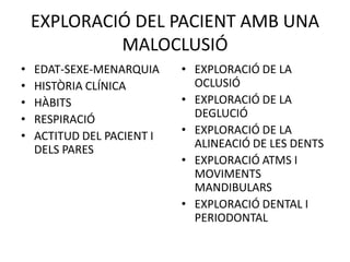 EXPLORACIÓ DEL PACIENT AMB UNA MALOCLUSIÓEDAT-SEXE-MENARQUIAHISTÒRIA CLÍNICAHÀBITS RESPIRACIÓACTITUD DEL PACIENT I DELS PARESEXPLORACIÓ DE LA OCLUSIÓEXPLORACIÓ DE LA DEGLUCIÓEXPLORACIÓ DE LA ALINEACIÓ DE LES DENTSEXPLORACIÓ ATMS I MOVIMENTS MANDIBULARSEXPLORACIÓ DENTAL I PERIODONTAL