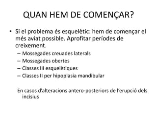 QUAN HEM DE COMENÇAR?Si el problema és esquelètic: hem de començar el més aviat possible. Aprofitar períodes de creixement.Mossegades creuades lateralsMossegades obertesClasses III esquelètiquesClasses II per hipoplasia mandibularEn casos d’alteracions antero-posteriors de l’erupció dels incisius