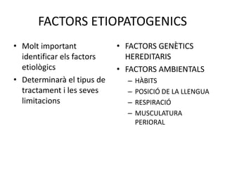 FACTORS ETIOPATOGENICSMolt important identificar els factors etiològics Determinarà el tipus de tractament i les seves limitacionsFACTORS GENÈTICS HEREDITARISFACTORS AMBIENTALSHÀBITSPOSICIÓ DE LA LLENGUARESPIRACIÓMUSCULATURA PERIORAL