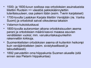 1500- ja 1600-luvun sodissa osa ortodoksien asuinalueista liitettiin Ruotsiin => väestöä pakkokäännytettiin luterilaisuuteen, osa pakeni itään (esim. Tverin karjalaiset) 1700-luvulla Laatokan Karjala liitettiin Venäjään (ns. Vanha Suomi) ja ortodoksit saivat oikeutensa takaisin Valamon kukoistuskausi 1800-luvulla autonomian aikana ortodoksisuuden asema parani ja ortodoksien määrä kasvoi maassa asuvien venäläisten vuoksi; mm. varuskuntakaupunkeihin rakennettiin kirkkoja.  Suomenkielisten ortodoksien asema oli kuitenkin heikompi kuin venäjänkielisten (esim. sivistyksellisesti ja taloudellisesti) 1892 perustettiin oma hiippakunta Suomen alueelle (sitä ennen osa Pietarin hiippakuntaa) 
