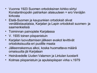 Vuonna 1923 Suomen ortodoksinen kirkko siirtyi Konstantinopolin patriarkan alaisuuteen = ero Venäjän kirkosta Etelä-Suomen ja kaupunkien ortodoksit olivat venäläistaustaisia, Karjalan ja Lapin ortodoksit suomen- ja saamenkielisiä Toiminnan painopiste Karjalassa V. 1935 toinen piispanistuin Karjalan luovuttamisen jälkeen evakot levittivät ortodoksisuutta eri puolille maata Jälleenrakennus alkoi, koska huomattava määrä omaisuutta jäi Karjalaan Heinävedelle Uuden Valamon ja Lintulan luostarit Kolmas piispanistuin ja apulaispiispan virka v.1979 