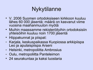 Nykytilanne V. 2006 Suomen ortodoksiseen kirkkoon kuuluu lähes 60 000 jäsentä; määrä on kasvanut viime vuosina maahanmuuton myötä Muihin maassamme rekisteröityihin ortodoksisiin yhteisöihin kuuluu noin 1700 jäsentä Hiippakunnat ja piispat:  Karjala, keskuspaikassa Kuopiossa arkkipiispa Leo ja apulaispiispa Arseni Helsinki, metropoliitta Ambrosius Oulu, metropoliitta Panteleimon 24 seurakuntaa ja kaksi luostaria 