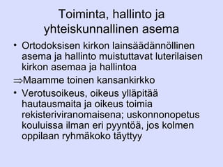 Toiminta, hallinto ja yhteiskunnallinen asema Ortodoksisen kirkon lainsäädännöllinen asema ja hallinto muistuttavat luterilaisen kirkon asemaa ja hallintoa Maamme toinen kansankirkko Verotusoikeus, oikeus ylläpitää hautausmaita ja oikeus toimia rekisteriviranomaisena; uskonnonopetus kouluissa ilman eri pyyntöä, jos kolmen oppilaan ryhmäkoko täyttyy 