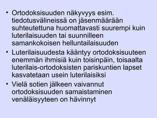 Ortodoksisuuden näkyvyys esim. tiedotusvälineissä on jäsenmäärään suhteutettuna huomattavasti suurempi kuin luterilaisuuden tai suunnilleen samankokoisen helluntailaisuuden Luterilaisuudesta kääntyy ortodoksisuuteen enemmän ihmisiä kuin toisinpäin, toisaalta luterilais-ortodoksisten pariskuntien lapset kasvatetaan usein luterilaisiksi Vielä sotien jälkeen vaivannut ortodoksisuuden samaistaminen venäläisyyteen on hävinnyt 