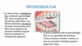 ORTODONCIA FIJA
La técnica fija u ortodoncia
fija, mediante aparatología
fija está compuesta de
elementos adheridos a los
dientes (bandas y brackets)
anclados firmemente unos
finos arcos elásticos de
aleación metálica (níquel-
titanio) mediante un
conjunto de ligaduras.
 El grave problema de la aparatología
fija, es su capacidad de producir
cortes al besar, morder o lamer, ya
que sus paredes frontales poseen
poderosos filos.
 