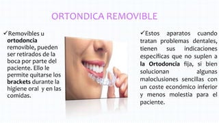 ORTONDICA REMOVIBLE
Removibles u
ortodoncia
removible, pueden
ser retirados de la
boca por parte del
paciente. Ello le
permite quitarse los
brackets durante la
higiene oral y en las
comidas.
Estos aparatos cuando
tratan problemas dentales,
tienen sus indicaciones
específicas que no suplen a
la Ortodoncia fija, si bien
solucionan algunas
maloclusiones sencillas con
un coste económico inferior
y menos molestia para el
paciente.
 