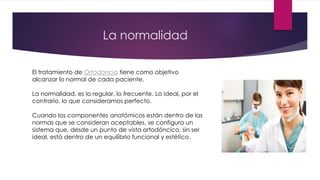 La normalidad
El tratamiento de Ortodoncia tiene como objetivo
alcanzar lo normal de cada paciente.
La normalidad, es lo regular, lo frecuente. Lo ideal, por el
contrario, lo que consideramos perfecto.
Cuando los componentes anatómicos están dentro de las
normas que se consideran aceptables, se configura un
sistema que, desde un punto de vista ortodóncico, sin ser
ideal, está dentro de un equilibrio funcional y estético.
 
