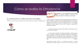 Cómo se realiza la Ortodoncia
SERVICIOS / ORTODONCIA
La ortodoncia es la especialidad dentro de la odontología que se
dedica a la prevención, diagnóstico y tratamiento de las
malposiciones dentarias y de las deformidades de los maxilares.
La técnica que emplea la ortodoncia es la aplicación de distintos tipos fuerzas controladas para
colocar los dientes en su posición correcta. Los aparatos empleados para la corrección de
dientes y bases óseas pueden ser fijos o removibles, dependiendo del caso. Tanto los aparatos
empleados como las técnicas de trabajo han evolucionado mucho, y en la actualidad
disponemos de técnicas estéticas, que hacen que los aparatos de ortodoncia sean
prácticamente inapreciables.
Los objetivos que persigue la ortodoncia son tanto estéticos como funcionales, para que el
paciente mastique correctamente.
En nuestra clínica los tratamientos de ortodoncia están dirigidos a pacientes de todas las
edades y el tratamiento es realizado por profesionales especializados y en colaboración con
diversos profesionales de otras áreas para realizar a cada paciente un tratamiento
interdisciplinario. A los niños se aconseja llevarlos al ortodoncista antes de los 6 años para
poder detectar posibles alteraciones dentales o esqueléticas importantes de manera precoz y
poder corregirlas.
Nuestro método de trabajo se basa en un exhaustivo examen clínico y un estudio
individualizado del paciente, mediante la toma de una serie de registros como: modelos
A continuación un video de cómo se realiza:
http://www.youtube.com/watch?v=QkwYV8K5nuQ
 