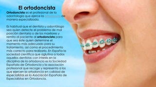 El ortodoncista
Ortodoncista es el profesional de la
odontología que ejerce la ortodoncia de
manera especializada.
Es habitual que el dentista u odontólogo
sea quien detecte el problema de mal
posición dentaria o de los maxilares y
remita al paciente al ortodoncista para
que sea éste quien determine el
momento más adecuado para su
tratamiento, así como el procedimiento
más correcto para realizarlo. En España la
sociedad científica que aglutina a todos
aquellos dentistas con interés en la
disciplina de la ortodoncia es la Sociedad
Española de Ortodoncia y la asociación
profesional que recoge y representa a los
que ejercen la ortodoncia en calidad de
especialistas es la Asociación Española de
Especialistas en Ortodoncia.
 