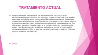 TRATAMIENTO ACTUAL
 Anteriormente se pensaba que los tratamientos de ortodoncia eran
exclusivamente para los niños; sin embargo, hoy en día se sabe que pueden
realizarse a cualquier edad consiguiendo excelentes resultados. También se
cree equivocadamente que son tratamientos que tienen como objetivo mejorar
solamente la estética, pero realmente los tratamientos de ortodoncia van más
allá de eso, ya que consiguen mejorar la función, estética y desde luego la
salud. También se corrigen problemas de fonética, ya que la mal posición
dentaria también modifica la posición de la lengua lo que provoca la diferente
pronunciación de las palabras.
 Vovler
 