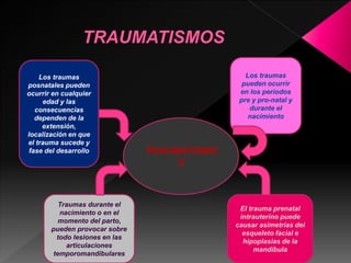 Los traumas 
posnatales pueden 
ocurrir en cualquier 
edad y las 
consecuencias 
dependen de la 
extensión, 
localización en que 
el trauma sucede y 
fase del desarrollo 
Los traumas 
pueden ocurrir 
en los periodos 
pre y pro-natal y 
durante el 
nacimiento 
Traumas durante el 
nacimiento o en el 
momento del parto, 
pueden provocar sobre 
todo lesiones en las 
articulaciones 
temporomandibulares 
El trauma prenatal 
intrauterino puede 
causar asimetrías del 
esqueleto facial e 
hipoplasias de la 
mandíbula 
TRAUMATISMO 
S 
 