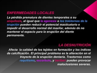 ENFERMEDADES LOCALES 
La pérdida prematura de dientes temporales o su 
anquilosis, al igual que la agenesia o los trastornos de la 
erupción pueden reducir el potencial masticatorio e 
impedir el desarrollo normal del maxilar, además de no 
mantener el espacio para la erupción del diente 
permanente. 
LA DESNUTRICIÓN 
Afecta la calidad de los tejidos en formación y los índices 
de calcificación. El principal problema es la alteración en el 
trayecto de la erupción dentaria. Trastornos como 
raquitismo, escorbuto, y beriberi pueden provocar 
maloclusiones severas. 
 