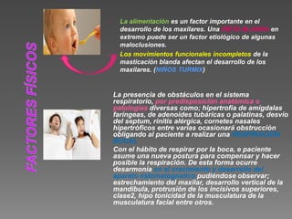 La alimentación es un factor importante en el 
desarrollo de los maxilares. Una DIETA BLANDA en 
extremo puede ser un factor etiológico de algunas 
maloclusiones. 
Los movimientos funcionales incompletos de la 
masticación blanda afectan el desarrollo de los 
maxilares. (NIÑOS TURMIX) 
La presencia de obstáculos en el sistema 
respiratorio, por predisposición anatómica o 
patologías diversas como; hipertrofia de amígdalas 
faríngeas, de adenoides tubáricas o palatinas, desvío 
del septum, rinitis alérgica, cornetes nasales 
hipertróficos entre varias ocasionará obstrucción 
obligando al paciente a realizar una RESPIRACIÓN 
BUCAL 
Con el hábito de respirar por la boca, e paciente 
asume una nueva postura para compensar y hacer 
posible la respiración. De esta forma ocurre 
desarmonía en el crecimiento y desarrollo del 
aparato estomatognatico pudiéndose observar; 
estrechamiento del maxilar, desarrollo vertical de la 
mandíbula, protrusión de los incisivos superiores, 
clase2, hipo tonicidad de la musculatura de la 
musculatura facial entre otros. 
 