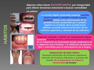 Algunos niños hacen SUCCIÓN DIGITAL por inseguridad 
para liberar tensiones emocional o buscar comodidad 
y/o placer. 
La succión digital continuada ocasiona mordida 
abierta anterior y mordida cruzada cruzada 
posterior debido a las contracciones de las 
paredes bucales producidas por la presión 
negativa en el interior de la cavidad bucal. 
Además se puede observar protrusión de los 
incisivos superiores y retrusión de los inferiores. 
Deglución anómala o infantil con interposición lingual 
ocasiona mordida abierta y protrusión de los incisivos. 
En el tratamiento se recomienda terapia reeducativa de 
la deglución por el foniatra. Y la utilización de apararos 
fijos o removibles para la interceptación de la lengua 
Interposición del labio inferior. 
Ocasiona protrusión de incisivos superiores, 
retrusión de incisivos inferiores y aumento del 
resalte. En el tratamiento se indica el 
denominado lip bumper 
 