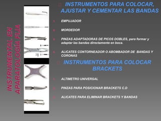 INSTRUMENTOS PARA COLOCAR, 
AJUSTAR Y CEMENTAR LAS BANDAS 
1. EMPUJADOR 
2. MORDEDOR 
3. PINZAS ADAPTADORAS DE PICOS DOBLES, para formar y 
adaptar las bandas directamente en boca. 
4. ALICATES CONTORNEADOR O ABOMBADOR DE BANDAS Y 
CORONAS 
INSTRUMENTOS PARA COLOCAR 
BRACKETS 
1. ALTIMETRO UNIVERSAL 
2. PINZAS PARA POSICIONAR BRACKETS C.D 
3. ALICATES PARA ELIMINAR BRACKETS Y BANDAS 
 