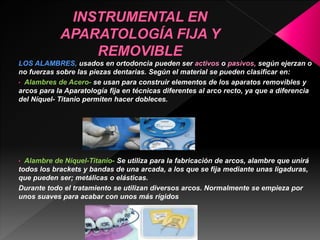 LOS ALAMBRES, usados en ortodoncia pueden ser activos o pasivos, según ejerzan o 
no fuerzas sobre las piezas dentarias. Según el material se pueden clasificar en: 
• Alambres de Acero- se usan para construir elementos de los aparatos removibles y 
arcos para la Aparatología fija en técnicas diferentes al arco recto, ya que a diferencia 
del Níquel- Titanio permiten hacer dobleces. 
• Alambre de Níquel-Titanio- Se utiliza para la fabricación de arcos, alambre que unirá 
todos los brackets y bandas de una arcada, a los que se fija mediante unas ligaduras, 
que pueden ser; metálicas o elásticas. 
Durante todo el tratamiento se utilizan diversos arcos. Normalmente se empieza por 
unos suaves para acabar con unos más rígidos 
 
