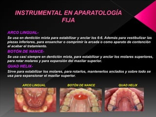 ARCO LINGUAL-Se 
usa en dentición mixta para estabilizar y anclar los 6-6. Además para vestibulizar las 
piezas inferiores, para ensanchar o comprimir la arcada o como aparato de contención 
al acabar el tratamiento. 
BOTÓN DE NANCE-Se 
usa casi siempre en dentición mixta, para estabilizar y anclar los molares superiores, 
para rotar molares y para expansión del maxilar superior. 
QUAD HELIX-Sirve 
para estabilizar los molares, para rotarlos, mantenerlos anclados y sobre todo se 
usa para expansionar el maxilar superior. 
ARCO LINGUAL BOTÓN DE NANCE QUAD HELIX 
 